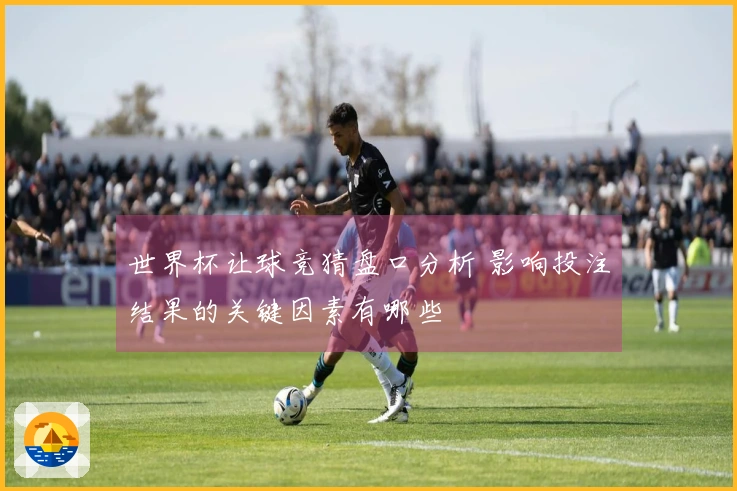 世界杯让球竞猜盘口分析 影响投注结果的关键因素有哪些