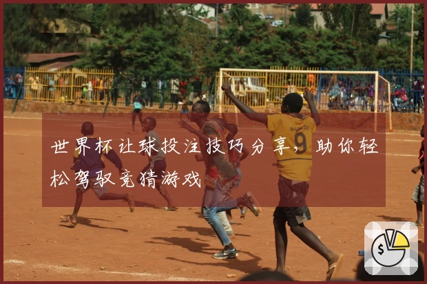 世界杯让球投注技巧分享，助你轻松驾驭竞猜游戏