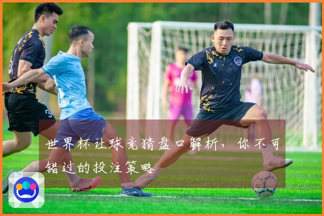 世界杯让球竞猜盘口解析，你不可错过的投注策略